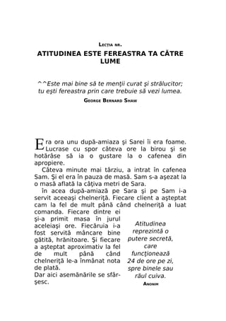 LECŢIA

NR.

ATITUDINEA ESTE FEREASTRA TA CĂTRE
LUME
^^Este mai bine să te menţii curat şi strălucitor;
tu eşti fereastra prin care trebuie să vezi lumea.
GEORGE BERNARD SHAW

E

ra ora unu după-amiaza şi Sarei îi era foame.
Lucrase cu spor câteva ore la birou şi se
hotărâse să ia o gustare la o cafenea din
apropiere.
Câteva minute mai târziu, a intrat în cafenea
Sam. Şi el era în pauza de masă. Sam s-a aşezat la
o masă aflată la câţiva metri de Sara.
în acea după-amiază pe Sara şi pe Sam i-a
servit aceeaşi chelneriţă. Fiecare client a aşteptat
cam la fel de mult până când chelneriţă a luat
comanda. Fiecare dintre ei
şi-a primit masa în jurul
Atitudinea
aceleiaşi ore. Fiecăruia i-a
reprezintă o
fost servită mâncare bine
putere secretă,
gătită, hrănitoare. Şi fiecare
care
a aşteptat aproximativ la fel
funcţionează
de
mult
până
când
chelneriţă le-a înmânat nota 24 de ore pe zi,
de plată.
spre binele sau
Dar aici asemănările se sfârrăul cuiva.
şesc.
ANONIM

 