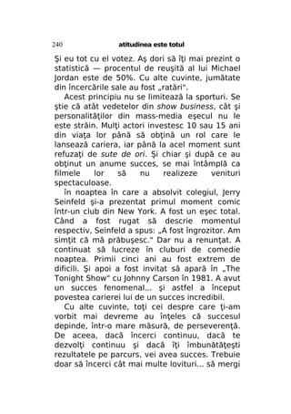 240

atitudinea este totul

Şi eu tot cu el votez. Aş dori să îţi mai prezint o
statistică — procentul de reuşită al lui Michael
Jordan este de 50%. Cu alte cuvinte, jumătate
din încercările sale au fost „ratări".
Acest principiu nu se limitează la sporturi. Se
ştie că atât vedetelor din show business, cât şi
personalităţilor din mass-media eşecul nu le
este străin. Mulţi actori investesc 10 sau 15 ani
din viaţa lor până să obţină un rol care le
lansează cariera, iar până la acel moment sunt
refuzaţi de sute de ori. Şi chiar şi după ce au
obţinut un anume succes, se mai întâmplă ca
filmele
lor
să
nu
realizeze
venituri
spectaculoase.
în noaptea în care a absolvit colegiul, Jerry
Seinfeld şi-a prezentat primul moment comic
într-un club din New York. A fost un eşec total.
Când a fost rugat să descrie momentul
respectiv, Seinfeld a spus: „A fost îngrozitor. Am
simţit că mă prăbuşesc." Dar nu a renunţat. A
continuat să lucreze în cluburi de comedie
noaptea. Primii cinci ani au fost extrem de
dificili. Şi apoi a fost invitat să apară în „The
Tonight Show" cu Johnny Carson în 1981. A avut
un succes fenomenal... şi astfel a început
povestea carierei lui de un succes incredibil.
Cu alte cuvinte, toţi cei despre care ţi-am
vorbit mai devreme au înţeles că succesul
depinde, într-o mare măsură, de perseverenţă.
De aceea, dacă încerci continuu, dacă te
dezvolţi continuu şi dacă îţi îmbunătăţeşti
rezultatele pe parcurs, vei avea succes. Trebuie
doar să încerci cât mai multe lovituri... să mergi

 