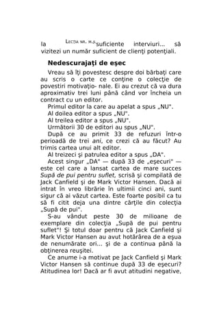 LECŢIA

NR. M.JL

la
suficiente
interviuri...
să
vizitezi un număr suficient de clienţi potenţiali.

Nedescurajaţi de eşec
Vreau să îţi povestesc despre doi bărbaţi care
au scris o carte ce conţine o colecţie de
povestiri motivaţio- nale. Ei au crezut că va dura
aproximativ trei luni până când vor încheia un
contract cu un editor.
Primul editor la care au apelat a spus „NU".
Al doilea editor a spus „NU".
Al treilea editor a spus „NU".
Următorii 30 de editori au spus „NU".
După ce au primit 33 de refuzuri într-o
perioadă de trei ani, ce crezi că au făcut? Au
trimis cartea unui alt editor.
Al treizeci şi patrulea editor a spus „DA".
Acest singur „DA" — după 33 de „eşecuri" —
este cel care a lansat cartea de mare succes
Supă de pui pentru suflet, scrisă şi compilată de
Jack Canfield şi de Mark Victor Hansen. Dacă ai
intrat în vreo librărie în ultimii cinci ani, sunt
sigur că ai văzut cartea. Este foarte posibil ca tu
să fi citit deja una dintre cărţile din colecţia
„Supă de pui".
S-au vândut peste 30 de milioane de
exemplare din colecţia „Supă de pui pentru
suflet"! Şi totul doar pentru că Jack Canfield şi
Mark Victor Hansen au avut hotărârea de a eşua
de nenumărate ori... şi de a continua până la
obţinerea reuşitei.
Ce anume i-a motivat pe Jack Canfield şi Mark
Victor Hansen să continue după 33 de eşecuri?
Atitudinea lor! Dacă ar fi avut atitudini negative,

 