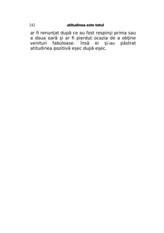 242

atitudinea este totul

ar fi renunţat după ce au fost respinşi prima sau
a doua oară şi ar fi pierdut ocazia de a obţine
venituri fabuloase. însă ei şi-au păstrat
atitudinea pozitivă eşec după eşec.

 