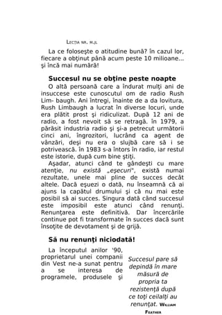 LECŢIA

NR. M.JL

La ce foloseşte o atitudine bună? în cazul lor,
fiecare a obţinut până acum peste 10 milioane...
şi încă mai numără!

Succesul nu se obţine peste noapte
O altă persoană care a îndurat mulţi ani de
insuccese este cunoscutul om de radio Rush
Lim- baugh. Ani întregi, înainte de a da lovitura,
Rush Limbaugh a lucrat în diverse locuri, unde
era plătit prost şi ridiculizat. După 12 ani de
radio, a fost nevoit să se retragă. în 1979, a
părăsit industria radio şi şi-a petrecut următorii
cinci ani, îngrozitori, lucrând ca agent de
vânzări, deşi nu era o slujbă care să i se
potrivească. în 1983 s-a întors în radio, iar restul
este istorie, după cum bine ştiţi.
Aşadar, atunci când te gândeşti cu mare
atenţie, nu există „eşecuri", există numai
rezultate, unele mai pline de succes decât
altele. Dacă eşuezi o dată, nu înseamnă că ai
ajuns la capătul drumului şi că nu mai este
posibil să ai succes. Singura dată când succesul
este imposibil este atunci când renunţi.
Renunţarea este definitivă. Dar încercările
continue pot fi transformate în succes dacă sunt
însoţite de devotament şi de grijă.

Să nu renunţi niciodată!
/

La începutul anilor '90,
proprietarul unei companii Succesul pare să
din Vest ne-a sunat pentru
depindă în mare
a
se
interesa
de
măsură de
programele, produsele şi
propria ta
rezistenţă după
ce toţi ceilalţi au
renunţat. WILLIAM
FEATHER

 