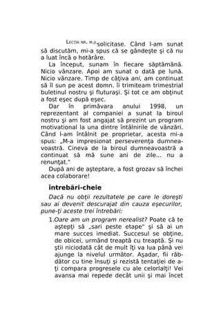 LECŢIA

NR. M.JL

solicitase. Când l-am sunat
să discutăm, mi-a spus că se gândeşte şi că nu
a luat încă o hotărâre.
La început, sunam în fiecare săptămână.
Nicio vânzare. Apoi am sunat o dată pe lună.
Nicio vânzare. Timp de câţiva ani, am continuat
să îl sun pe acest domn. îi trimiteam trimestrial
buletinul nostru şi fluturaşi. Şi tot ce am obţinut
a fost eşec după eşec.
Dar
în
primăvara
anului
1998,
un
reprezentant al companiei a sunat la biroul
nostru şi am fost angajat să prezint un program
motivational la una dintre întâlnirile de vânzări.
Când l-am întâlnit pe proprietar, acesta mi-a
spus: „M-a impresionat perseverenţa dumneavoastră. Cineva de la biroul dumneavoastră a
continuat să mă sune ani de zile... nu a
renunţat."
După ani de aşteptare, a fost grozav să închei
acea colaborare!

întrebări-cheie
Dacă nu obţii rezultatele pe care le doreşti
sau ai devenit descurajat din cauza eşecurilor,
pune-ţi aceste trei întrebări:
1.Oare am un program nerealist? Poate că te
aştepţi să „sari peste etape" şi să ai un
mare succes imediat. Succesul se obţine,
de obicei, urmând treaptă cu treaptă. Şi nu
ştii niciodată cât de mult îţi va lua până vei
ajunge la nivelul următor. Aşadar, fii răbdător cu tine însuţi şi rezistă tentaţiei de aţi compara progresele cu ale celorlalţi! Vei
avansa mai repede decât unii şi mai încet

 