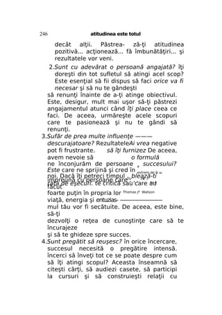 246

atitudinea este totul

decât alţii. Păstrea- ză-ţi atitudinea
pozitivă... acţionează... fă îmbunătăţiri... şi
rezultatele vor veni.
2.Sunt cu adevărat o persoană angajată? îţi
doreşti din tot sufletul să atingi acel scop?
Este esenţial să fii dispus să faci orice va fi
necesar şi să nu te gândeşti
să renunţi înainte de a-ţi atinge obiectivul.
Este, desigur, mult mai uşor să-ţi păstrezi
angajamentul atunci când îţi place ceea ce
faci. De aceea, urmăreşte acele scopuri
care te pasionează şi nu te gândi să
renunţi.
3.Sufăr de prea multe influenţe ———
descurajatoare? RezultateleAi vrea negative
pot fi frustrante.
să îţi furnizez De aceea,
avem nevoie să
o formulă
ne înconjurăm de persoane a succesului?
Este care ne sprijină şi cred în extrem de §i ы
noi. Dacă îţi petreci timpul Dublează-ti
împreună cu persoane care . , , r* r rv A
rata de eşecuri. te critică sau care au
făcut
foarte puţin în propria lor Thomas J' Watson
viaţă, energia şi entuzias- ————————
mul tău vor fi secătuite. De aceea, este bine,
să-ţi
dezvolţi o reţea de cunoştinţe care să te
încurajeze
şi să te ghideze spre succes.
4.Sunt pregătit să reuşesc? în orice încercare,
succesul necesită o pregătire intensă.
încerci să înveţi tot ce se poate despre cum
să îţi atingi scopul? Aceasta înseamnă să
citeşti cărţi, să audiezi casete, să participi
la cursuri şi să construieşti relaţii cu

 