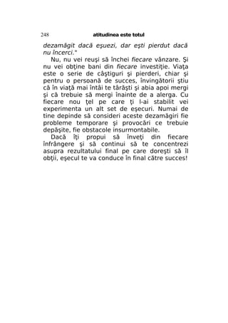 248

atitudinea este totul

dezamăgit dacă eşuezi, dar eşti pierdut dacă
nu încerci."
Nu, nu vei reuşi să închei fiecare vânzare. Şi
nu vei obţine bani din fiecare investiţie. Viaţa
este o serie de câştiguri şi pierderi, chiar şi
pentru o persoană de succes, învingătorii ştiu
că în viaţă mai întâi te târăşti şi abia apoi mergi
şi că trebuie să mergi înainte de a alerga. Cu
fiecare nou ţel pe care ţi l-ai stabilit vei
experimenta un alt set de eşecuri. Numai de
tine depinde să consideri aceste dezamăgiri fie
probleme temporare şi provocări ce trebuie
depăşite, fie obstacole insurmontabile.
Dacă îţi propui să înveţi din fiecare
înfrângere şi să continui să te concentrezi
asupra rezultatului final pe care doreşti să îl
obţii, eşecul te va conduce în final către succes!

 