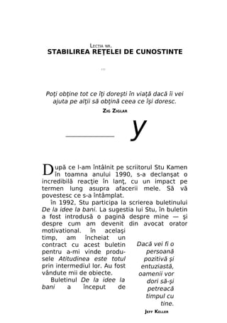 LECŢIA

NR.

STABILIREA REŢELEI DE CUNOSTINTE
///

Poţi obţine tot ce îţi doreşti în viaţă dacă îi vei
ajuta pe alţii să obţină ceea ce îşi doresc.
ZIG ZIGLAR

__________________

у

D

upă ce l-am întâlnit pe scriitorul Stu Kamen
în toamna anului 1990, s-a declanşat o
incredibilă reacţie în lanţ, cu un impact pe
termen lung asupra afacerii mele. Să vă
povestesc ce s-a întâmplat.
în 1992, Stu participa la scrierea buletinului
De la idee la bani. La sugestia lui Stu, în buletin
a fost introdusă o pagină despre mine — şi
despre cum am devenit din avocat orator
motivational.
în
acelaşi
timp,
am
încheiat
un
Dacă vei fi o
contract cu acest buletin
persoană
pentru a-mi vinde produsele Atitudinea este totul
pozitivă şi
prin intermediul lor. Au fost
entuziastă,
vândute mii de obiecte.
oamenii vor
Buletinul De la idee la
dori să-şi
bani
a
început
de
petreacă
timpul cu
tine.
JEFF KELLER

 