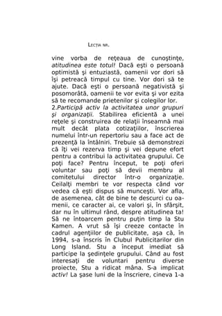 LECŢIA

NR.

vine vorba de reţeaua de cunoştinţe,
atitudinea este totul! Dacă eşti o persoană
optimistă şi entuziastă, oamenii vor dori să
îşi petreacă timpul cu tine. Vor dori să te
ajute. Dacă eşti o persoană negativistă şi
posomorâtă, oamenii te vor evita şi vor ezita
să te recomande prietenilor şi colegilor lor.
2.Participă activ la activitatea unor grupuri
şi organizaţii. Stabilirea eficientă a unei
reţele şi construirea de relaţii înseamnă mai
mult decât plata cotizaţiilor, înscrierea
numelui într-un repertoriu sau a face act de
prezenţă la întâlniri. Trebuie să demonstrezi
că îţi vei rezerva timp şi vei depune efort
pentru a contribui la activitatea grupului. Ce
poţi face? Pentru început, te poţi oferi
voluntar sau poţi să devii membru al
comitetului
director
într-o
organizaţie.
Ceilalţi membri te vor respecta când vor
vedea că eşti dispus să munceşti. Vor afla,
de asemenea, cât de bine te descurci cu oamenii, ce caracter ai, ce valori şi, în sfârşit,
dar nu în ultimul rând, despre atitudinea ta!
Să ne întoarcem pentru puţin timp la Stu
Kamen. A vrut să îşi creeze contacte în
cadrul agenţiilor de publicitate, aşa că, în
1994, s-a înscris în Clubul Publicitarilor din
Long Island. Stu a început imediat să
participe la şedinţele grupului. Când au fost
interesaţi de voluntari pentru diverse
proiecte, Stu a ridicat mâna. S-a implicat
activ! La şase luni de la înscriere, cineva 1-a

 