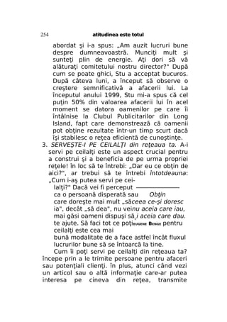 254

atitudinea este totul

abordat şi i-a spus: „Am auzit lucruri bune
despre dumneavoastră. Munciţi mult şi
sunteţi plin de energie. Aţi dori să vă
alăturaţi comitetului nostru director?" După
cum se poate ghici, Stu a acceptat bucuros.
După câteva luni, a început să observe o
creştere semnificativă a afacerii lui. La
începutul anului 1999, Stu mi-a spus că cel
puţin 50% din valoarea afacerii lui în acel
moment se datora oamenilor pe care îi
întâlnise la Clubul Publicitarilor din Long
Island, fapt care demonstrează că oamenii
pot obţine rezultate într-un timp scurt dacă
îşi stabilesc o reţea eficientă de cunoştinţe.
3. SERVEŞTE-I PE CEILALŢI din reţeaua ta. A-i
servi pe ceilalţi este un aspect crucial pentru
a construi şi a beneficia de pe urma propriei
reţele! în loc să te întrebi: „Dar eu ce obţin de
aici?", ar trebui să te întrebi întotdeauna:
„Cum i-aş putea servi pe ceilalţi?" Dacă vei fi perceput ————————
ca o persoană disperată sau
Obţin
care doreşte mai mult „săceea ce-şi doresc
ia", decât „să dea", nu veinu aceia care iau,
mai găsi oameni dispuşi săci aceia care dau.
te ajute. Să faci tot ce poţiEUGENE BENGE pentru
ceilalţi este cea mai
bună modalitate de a face astfel încât fluxul
lucrurilor bune să se întoarcă la tine.
Cum îi poţi servi pe ceilalţi din reţeaua ta?
începe prin a le trimite persoane pentru afaceri
sau potenţiali clienţi. în plus, atunci când vezi
un articol sau o altă informaţie care-ar putea
interesa pe cineva din reţea, transmite

 