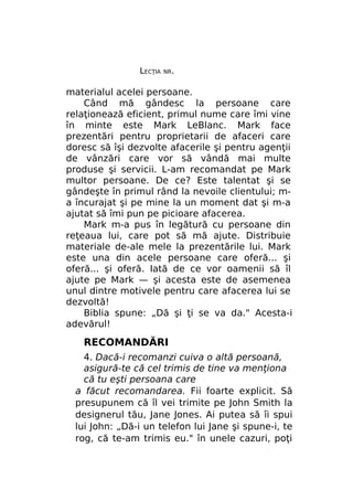 LECŢIA

NR.

materialul acelei persoane.
Când mă gândesc la persoane care
relaţionează eficient, primul nume care îmi vine
în minte este Mark LeBlanc. Mark face
prezentări pentru proprietarii de afaceri care
doresc să îşi dezvolte afacerile şi pentru agenţii
de vânzări care vor să vândă mai multe
produse şi servicii. L-am recomandat pe Mark
multor persoane. De ce? Este talentat şi se
gândeşte în primul rând la nevoile clientului; ma încurajat şi pe mine la un moment dat şi m-a
ajutat să îmi pun pe picioare afacerea.
Mark m-a pus în legătură cu persoane din
reţeaua lui, care pot să mă ajute. Distribuie
materiale de-ale mele la prezentările lui. Mark
este una din acele persoane care oferă... şi
oferă... şi oferă. Iată de ce vor oamenii să îl
ajute pe Mark — şi acesta este de asemenea
unul dintre motivele pentru care afacerea lui se
dezvoltă!
Biblia spune: „Dă şi ţi se va da." Acesta-i
adevărul!

RECOMANDĂRI
4. Dacă-i recomanzi cuiva o altă persoană,
asigură-te că cel trimis de tine va menţiona
că tu eşti persoana care
a făcut recomandarea. Fii foarte explicit. Să
presupunem că îl vei trimite pe John Smith la
designerul tău, Jane Jones. Ai putea să îi spui
lui John: „Dă-i un telefon lui Jane şi spune-i, te
rog, că te-am trimis eu." în unele cazuri, poţi

 