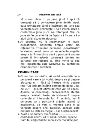 256

atitudinea este totul

să o suni chiar tu pe Jane şi să îi spui că
urmează să o contacteze John Smith. Apoi,
data următoare când o întâlneşti pe Jane sau
vorbeşti cu ea, aminteşte-ţi să o întrebi dacă a
contactat-o John şi ce s-a întâmplat. Vrei ca
Jane să fie conştientă de faptul că încerci să o
ajuţi să îşi dezvolte afacerea.
5.Fii selectiv. Nu fă recomandări la toate
cunoştinţele. Respectă timpul celor din
reţeaua ta. Trimiţând persoane „necalificate"
la cineva, acest lucru se va reflecta negativ
asupra ta. întreabă-te dacă o persoană anume
poate fi într-adevăr valoroasă pentru un
partener din reţeaua ta. Ţine minte că cea
mai importantă este calitatea, nu cantitatea
celor pe care îi creditezi.

COMUNICARE
6.Fii un bun ascultător. Ai vorbit vreodată cu o
persoană care a tot vorbit despre ea şi despre
afacerea ei — fără să întrebe nimic despre
tine? Cu toţii am întâlnit oameni de genul „eu,
eu, eu" — şi sunt ultimii pe care vrei să-i ajuţi.
Aşadar, în conversaţii, canalizează-ţi atenţia
asupra celuilalt. Lasă-i să vorbească despre
carierele şi interesele lor. în schimb, vei fi
perceput ca o persoană grijulie, atentă şi
inteligentă. Va veni şi vremea când o să
vorbeşti despre tine. Desigur, aceasta este
metoda lui Dale Carnegie... dar funcţionează!
7. Sună-i pe oameni din când în ~~~~~~~~~
când doar pentru că îţi pasă. Cel mai repede
Cum te simţi când te sună şi cel mai bine poţi

 