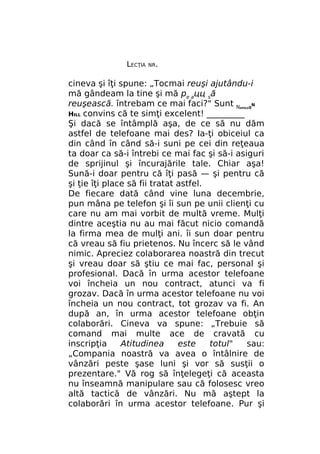 LECŢIA

NR.

cineva şi îţi spune: „Tocmai reuşi ajutându-i
mă gândeam la tine şi mă pe ацц să
reuşească. întrebam ce mai faci?" Sunt N 0N
HILL convins că te simţi excelent! _________
Şi dacă se întâmplă aşa, de ce să nu dăm
astfel de telefoane mai des? Ia-ţi obiceiul ca
din când în când să-i suni pe cei din reţeaua
ta doar ca să-i întrebi ce mai fac şi să-i asiguri
de sprijinul şi încurajările tale. Chiar aşa!
Sună-i doar pentru că îţi pasă — şi pentru că
şi ţie îţi place să fii tratat astfel.
De fiecare dată când vine luna decembrie,
pun mâna pe telefon şi îi sun pe unii clienţi cu
care nu am mai vorbit de multă vreme. Mulţi
dintre aceştia nu au mai făcut nicio comandă
la firma mea de mulţi ani. îi sun doar pentru
că vreau să fiu prietenos. Nu încerc să le vând
nimic. Apreciez colaborarea noastră din trecut
şi vreau doar să ştiu ce mai fac, personal şi
profesional. Dacă în urma acestor telefoane
voi încheia un nou contract, atunci va fi
grozav. Dacă în urma acestor telefoane nu voi
încheia un nou contract, tot grozav va fi. An
după an, în urma acestor telefoane obţin
colaborări. Cineva va spune: „Trebuie să
comand mai multe ace de cravată cu
inscripţia
Atitudinea
este
totul"
sau:
„Compania noastră va avea o întâlnire de
vânzări peste şase luni şi vor să susţii o
prezentare." Vă rog să înţelegeţi că aceasta
nu înseamnă manipulare sau că folosesc vreo
altă tactică de vânzări. Nu mă aştept la
colaborări în urma acestor telefoane. Pur şi
APOLE

 