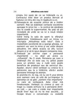 258

atitudinea este totul

simplu îmi pasă de ce se întâmplă cu ei.
Contractul este doar un produs derivat al
faptului că intru din nou în legătură cu ei.
8.Foloseşte-te de ocaziile zilnice de a întâlni
oameni. Poţi să stabileşti contacte excelente
aproape în orice loc — la centrul de sănătate
sau la coadă la supermarket. Nu poţi să ştii
niciodată de unde se va ivi o nouă relaţie
importantă.
Când merg la sala de sport la sfârşitul
săptămânii, întotdeauna port un tricou cu
inscripţia „Atitudinea este totul". Este o
modalitate excelentă de a sparge gheaţa, iar
oamenii vor veni la mine şi vor vorbi despre
atitudine. îmi oferă ocazia să aflu lucruri
despre ei şi să le spun despre compania mea.
9.Tratează pe oricine cape o persoană
importantă — nu doar pe aceia cu
„influenţă". Nu fi snob. Persoana pe care o
întâlneşti (fie că este sau nu şeful) poate
avea un prieten sau o rudă care poate
beneficia de produsul sau de serviciul tău.
Aşadar, atunci când vorbeşti cu cineva la o
petrecere sau la o întâlnire, oferă-i acelei
persoane întreaga ta atenţie.
Şi promite-mi, te rog, că nu vei fi unul dintre
acei oameni care se uită de jur-împrejur în
speranţa că va găsi „oameni mai importanţi"
cu care să vorbească. Asta chiar mă
înnebuneşte. Vorbeşti cu cineva şi vezi că
trage cu coada ochiului la o persoană dintrun colţ — pe care o crede mai importantă
decât tine! Aşa că nu te mai ascultă... şi
începe brusc o conversaţie cu cealaltă

 