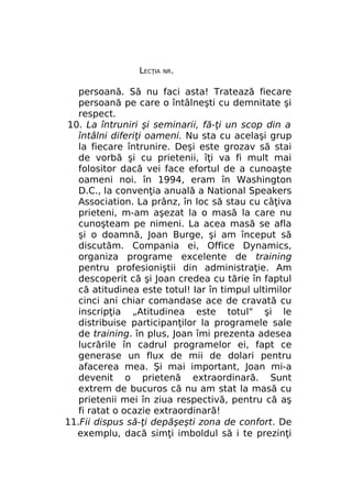 LECŢIA

NR.

persoană. Să nu faci asta! Tratează fiecare
persoană pe care o întâlneşti cu demnitate şi
respect.
10. La întruniri şi seminarii, fă-ţi un scop din a
întâlni diferiţi oameni. Nu sta cu acelaşi grup
la fiecare întrunire. Deşi este grozav să stai
de vorbă şi cu prietenii, îţi va fi mult mai
folositor dacă vei face efortul de a cunoaşte
oameni noi. în 1994, eram în Washington
D.C., la convenţia anuală a National Speakers
Association. La prânz, în loc să stau cu câţiva
prieteni, m-am aşezat la o masă la care nu
cunoşteam pe nimeni. La acea masă se afla
şi o doamnă, Joan Burge, şi am început să
discutăm. Compania ei, Office Dynamics,
organiza programe excelente de training
pentru profesioniştii din administraţie. Am
descoperit că şi Joan credea cu tărie în faptul
că atitudinea este totul! Iar în timpul ultimilor
cinci ani chiar comandase ace de cravată cu
inscripţia „Atitudinea este totul" şi le
distribuise participanţilor la programele sale
de training. în plus, Joan îmi prezenta adesea
lucrările în cadrul programelor ei, fapt ce
generase un flux de mii de dolari pentru
afacerea mea. Şi mai important, Joan mi-a
devenit o prietenă extraordinară. Sunt
extrem de bucuros că nu am stat la masă cu
prietenii mei în ziua respectivă, pentru că aş
fi ratat o ocazie extraordinară!
11.Fii dispus să-ţi depăşeşti zona de confort. De
exemplu, dacă simţi imboldul să i te prezinţi

 