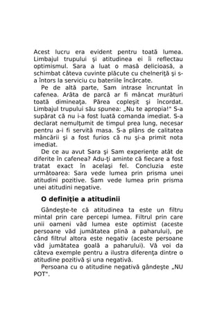 Acest lucru era evident pentru toată lumea.
Limbajul trupului şi atitudinea ei îi reflectau
optimismul. Sara a luat o masă delicioasă, a
schimbat câteva cuvinte plăcute cu chelneriţă şi sa întors la serviciu cu bateriile încărcate.
Pe de altă parte, Sam intrase încruntat în
cafenea. Arăta de parcă ar fi mâncat murături
toată dimineaţa. Părea copleşit şi încordat.
Limbajul trupului său spunea: „Nu te apropia!" S-a
supărat că nu i-a fost luată comanda imediat. S-a
declarat nemulţumit de timpul prea lung, necesar
pentru a-i fi servită masa. S-a plâns de calitatea
mâncării şi a fost furios că nu şi-a primit nota
imediat.
De ce au avut Sara şi Sam experienţe atât de
diferite în cafenea? Adu-ţi aminte că fiecare a fost
tratat exact în acelaşi fel. Concluzia este
următoarea: Sara vede lumea prin prisma unei
atitudini pozitive. Sam vede lumea prin prisma
unei atitudini negative.

O definiţie a atitudinii
/

Gândeşte-te că atitudinea ta este un filtru
mintal prin care percepi lumea. Filtrul prin care
unii oameni văd lumea este optimist (aceste
persoane văd jumătatea plină a paharului), pe
când filtrul altora este negativ (aceste persoane
văd jumătatea goală a paharului). Vă voi da
câteva exemple pentru a ilustra diferenţa dintre o
atitudine pozitivă şi una negativă.
Persoana cu o atitudine negativă gândeşte „NU
POT".

 