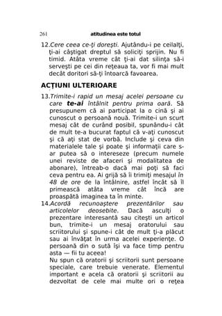261

atitudinea este totul

12.Cere ceea ce-ţi doreşti. Ajutându-i pe ceilalţi,
ţi-ai câştigat dreptul să soliciţi sprijin. Nu fi
timid. Atâta vreme cât ţi-ai dat silinţa să-i
serveşti pe cei din reţeaua ta, vor fi mai mult
decât doritori să-ţi întoarcă favoarea.

ACŢIUNI ULTERIOARE
/

13.Trimite-i rapid un mesaj acelei persoane cu
care te-ai întâlnit pentru prima oară. Să
presupunem că ai participat la o cină şi ai
cunoscut o persoană nouă. Trimite-i un scurt
mesaj cât de curând posibil, spunându-i cât
de mult te-a bucurat faptul că v-aţi cunoscut
şi că aţi stat de vorbă. Include şi ceva din
materialele tale şi poate şi informaţii care sar putea să o intereseze (precum numele
unei reviste de afaceri şi modalitatea de
abonare), întreab-o dacă mai poţi să faci
ceva pentru ea. Ai grijă să îi trimiţi mesajul în
48 de ore de la întâlnire, astfel încât să îl
primească atâta vreme cât încă are
proaspătă imaginea ta în minte.
14.Acordă
recunoaştere
prezentărilor sau
articolelor
deosebite.
Dacă
asculţi
o
prezentare interesantă sau citeşti un articol
bun, trimite-i un mesaj oratorului sau
scriitorului şi spune-i cât de mult ţi-a plăcut
sau ai învăţat în urma acelei experienţe. O
persoană din o sută îşi va face timp pentru
asta — fii tu aceea!
Nu spun că oratorii şi scriitorii sunt persoane
speciale, care trebuie venerate. Elementul
important e acela că oratorii şi scriitorii au
dezvoltat de cele mai multe ori o reţea

 