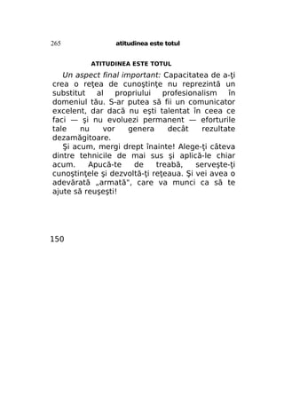265

atitudinea este totul
ATITUDINEA ESTE TOTUL

Un aspect final important: Capacitatea de a-ţi
crea o reţea de cunoştinţe nu reprezintă un
substitut
al
propriului
profesionalism
în
domeniul tău. S-ar putea să fii un comunicator
excelent, dar dacă nu eşti talentat în ceea ce
faci — şi nu evoluezi permanent — eforturile
tale
nu
vor
genera
decât
rezultate
dezamăgitoare.
Şi acum, mergi drept înainte! Alege-ţi câteva
dintre tehnicile de mai sus şi aplică-le chiar
acum.
Apucă-te
de
treabă,
serveşte-ţi
cunoştinţele şi dezvoltă-ţi reţeaua. Şi vei avea o
adevărată „armată", care va munci ca să te
ajute să reuşeşti!

150

 