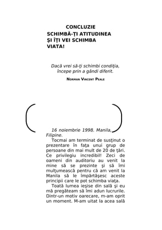 CONCLUZIE
SCHIMBĂ-ŢI ATITUDINEA
ŞI ÎŢI VEI SCHIMBA
VIATA!

Dacă vrei să-ţi schimbi condiţia,
începe prin a gândi diferit.
NORMAN VINCENT PEALE

16 noiembrie 1998. Manila,
Filipine.
Tocmai am terminat de susţinut o
prezentare în faţa unui grup de
persoane din mai mult de 20 de ţări.
Ce privilegiu incredibil! Zeci de
oameni din auditoriu au venit la
mine să se prezinte şi să îmi
mulţumească pentru că am venit la
Manila să le împărtăşesc aceste
principii care le pot schimba viaţa.
Toată lumea ieşise din sală şi eu
mă pregăteam să îmi adun lucrurile.
Dintr-un motiv oarecare, m-am oprit
un moment. M-am uitat la acea sală

 