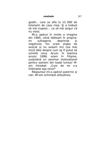 concluzie

goală... care se afla la 13 000 de
kilometri de casa mea. Şi a trebuit
să mă ciupesc... ca să mă asigur că
nu visez.
Mi-a apărut în minte o imagine
din 1985, când stăteam în propriami
sufragerie,
deprimat
şi
negativist, îmi uram slujba de
avocat şi nu aveam nici cea mai
mică idee despre cum aş fi putut să
schimb ceva. Acum, în toamna
anului 1998, eram în Filipine,
susţinând un seminar motivational
pentru oameni din toată lumea! Mam întrebat: „Cum de mi s-a
întâmplat aşa ceva?"
Răspunsul mi-a apărut puternic şi
clar. Mi-am schimbat atitudinea.

267

 