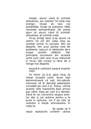 Vedeţi, atunci când îţi schimbi
atitudinea, sar scântei! Te simţi mai
energic.
începi
să
vezi
noi
posibilităţi, începi să acţionezi. Obţii
rezultate extraordinare. De aceea
spun că atunci când îţi schimbi
atitudinea, îţi schimbi viaţa.
Te-aş amăgi dacă ţi-aş spune că
ultimii 14 ani din viaţa mea au
constat numai în succese. Nici pe
departe. Am avut partea mea de
probleme, eşecuri şi obstacole de-a
lungul
acestei
călătorii.
Dar
principiile succesului din această
carte sunt cele care m-au îndrumat
şi mi-au dat curajul şi tăria de a
merge mai departe.
Asumă-ţi controlul asupra propriei
vieţi!
Te felicit că ţi-ai găsit timp să
citeşti această carte. Acest fapt
demonstrează că eşti într-adevăr
interesat să îţi dezvolţi potenţialul
incredibil pe care îl ai. Totuşi, citirea
acestei cărţi reprezintă doar primul
pas către viaţa pe care ţi-o doreşti.
Când te vei concentra asupra acestor idei şi vei acţiona pentru a le
pune în aplicare, vei fi pe cale să
realizezi o breşă stimulatoare în
viaţa ta.
Se poate să fi
văzut statisticile conform cărora

 
