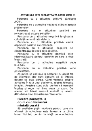 ATITUDINEA ESTE FEREASTRA TA CĂTRE LUME 27

Persoana cu o atitudine pozitivă gândeşte
„POT".
Persoana cu o atitudine negativă stăruie asupra
problemelor.
Persoana
cu
o
atitudine
pozitivă
se
concentrează asupra soluţiilor.
Persoana cu o atitudine negativă le găseşte
celorlalţi nenumărate defecte.
Persoana cu o atitudine pozitivă caută
aspectele pozitive ale celorlalţi.
Persoana cu o atitudine negativă se
concentrează pe ceea ce îi lipseşte.
Persoana cu o atitudine pozitivă este
recunoscătoare pentru lucrurile cu care a fost
înzestrată.
Persoana cu o atitudine negativă vede
limitările.
Persoana cu o atitudine pozitivă vede
posibilităţile.
Aş putea să continui la nesfârşit cu acest fel
de exemple, dar sunt convins că ai înţeles
despre ce este vorba. Când vorbesc despre
atitudine în faţa unui auditoriu, adesea folosesc
imagini. Acestea sunt utile pentru că oamenii
înţeleg şi reţin mai bine ceea ce spun. De
aceea, voi folosi această metodă şi acum:
Atitudinea este fereastra ta către lume.

Fiecare porneşte la
drum cu o fereastră
mintală curată
Să analizăm puţin motivele pentru care am
afirmat că atitudinea este fereastra ta către
lume. Noi toţi pornim în viaţă cu o atitudine

 