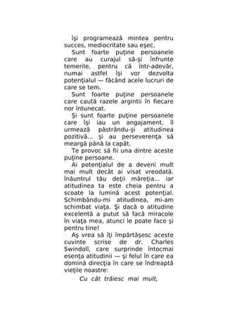 îşi programează mintea pentru
succes, mediocritate sau eşec.
Sunt foarte puţine persoanele
care au curajul să-şi înfrunte
temerile, pentru că într-adevăr,
numai astfel îşi vor dezvolta
potenţialul — făcând acele lucruri de
care se tem.
Sunt foarte puţine persoanele
care caută razele argintii în fiecare
nor întunecat.
Şi sunt foarte puţine persoanele
care îşi iau un angajament, îl
urmează păstrându-şi atitudinea
pozitivă... şi au perseverenţa să
meargă până la capăt.
Te provoc să fii una dintre aceste
puţine persoane.
Ai potenţialul de a deveni mult
mai mult decât ai visat vreodată.
înăuntrul tău deţii măreţia... iar
atitudinea ta este cheia pentru a
scoate la lumină acest potenţial.
Schimbându-mi atitudinea, mi-am
schimbat viaţa. Şi dacă o atitudine
excelentă a putut să facă miracole
în viaţa mea, atunci le poate face şi
pentru tine!
Aş vrea să îţi împărtăşesc aceste
cuvinte scrise de dr. Charles
Swindoll, care surprinde întocmai
esenţa atitudinii — şi felul în care ea
domină direcţia în care se îndreaptă
vieţile noastre:
Cu cât trăiesc mai mult,

 