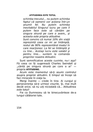 ATITUDINEA ESTE TOTUL

schimba trecutul... nu putem schimba
faptul că oamenii vor acţiona într-un
anumit fel. Nu putem schimba
inevitabilul Singurul lucru pe care îl
putem face este să cântăm pe
singura strună pe care o avem,, şi
aceasta este propria atitudine.
Sunt convins că numai 10% din viaţă
reprezintă ceea ce mi se întâmplă,
restul de 90% reprezentând modul în
care reacţionez. La fel se întâmplă şi
cu tine... Acelaşi lucru este valabil şi
pentru tine... suntem la comanda
propriilor noastre Atitudini.
Sunt semnificative aceste cuvinte, nu-i aşa?
Fă ceea ce îţi sugerează Charles Swindoll şi
„cântă pe singura strună pe care o ai" —
propria ATITUDINE.
Acum este momentul să-ţi asumi controlul
asupra propriei atitudini. E timpul să începi să
faci miracole în viaţa ta.
Mergi înainte — crede în tine. Ai curajul şi
perseverenţa să-ţi urmezi visurile. Şi, mai mult
decât orice, să nu uiţi niciodată că... Atitudinea
este totul!
Fie ca Dumnezeu să te binecuvânteze de-a
lungul călătoriei tale.

154

 