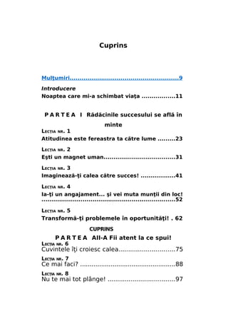 Cuprins

Mulţumiri.......................................................9
Introducere
Noaptea care mi-a schimbat viaţa .................11

P A R T E A I Rădăcinile succesului se află în
minte
LECŢIA NR. 1
Atitudinea este fereastra ta către lume .........23
LECŢIA NR. 2
Eşti un magnet uman....................................31
LECŢIA NR. 3
Imaginează-ţi calea către succes! .................41
LECŢIA NR. 4
Ia-ţi un angajament... şi vei muta munţii din loc!
....................................................................52
LECŢIA

NR.

5

Transformă-ţi problemele în oportunităţi! . 62
CUPRINS

P A R T E A AII-A Fii atent la ce spui!

LECŢIA NR. 6

Cuvintele îţi croiesc calea.............................75
LECŢIA NR. 7

Ce mai faci? ..................................................88
LECŢIA NR. 8

Nu te mai tot plânge! ...................................97

 
