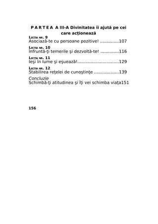 P A R T E A A III-A Divinitatea îi ajută pe cei
care acţionează

LECŢIA NR. 9

Asociază-te cu persoane pozitive! ..............107
LECŢIA NR. 10

înfruntă-ţi temerile şi dezvoltă-te! ..............116
LECŢIA NR. 11

Ieşi în lume şi eşuează!...............................129
LECŢIA NR. 12

Stabilirea reţelei de cunoştinţe ..................139
Concluzie
Schimbă-ţi atitudinea şi îţi vei schimba viaţa151

156

 
