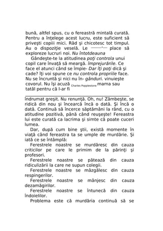 bună, altfel spus, cu o fereastră mintală curată.
Pentru a înţelege acest lucru, este suficient să
priveşti copiii mici. Râd şi chicotesc tot timpul.
Au o dispoziţie veselă. Le —————'—— place să
exploreze lucruri noi. Nu întotdeauna
Gândeşte-te la atitudinea poţi controla unui
copil care învaţă să meargă. împrejurările. Ce
face el atunci când se împie- Dar îţi poţi dică şi
cade? îţi voi spune ce nu controla propriile face.
Nu se încruntă şi nici nu în- gânduri. vinuieşte
covorul. Nu îşi acuză Charles Popplestone mama sau
tatăl pentru că l-ar fi
_________________________________________________
îndrumat greşit. Nu renunţă. Oh, nu! Zâmbeşte, se
ridică din nou şi încearcă încă o dată. Şi încă o
dată. Continuă să încerce săptămâni la rând, cu o
atitudine pozitivă, până când reuşeşte! Fereastra
lui este curată ca lacrima şi simte că poate cuceri
lumea.
Dar, după cum bine ştii, există momente în
viaţă când fereastra ta se umple de murdărie. Şi
iată ce se întâmplă:
Ferestrele noastre se murdăresc din cauza
criticilor pe care le primim de la părinţi şi
profesori.
Ferestrele noastre se pătează din cauza
ridiculizării la care ne supun colegii.
Ferestrele noastre se mâzgălesc din cauza
respingerilor.
Ferestrele noastre se mânjesc din cauza
dezamăgirilor.
Ferestrele noastre se întunecă din cauza
îndoielilor.
Problema este că murdăria continuă să se

 