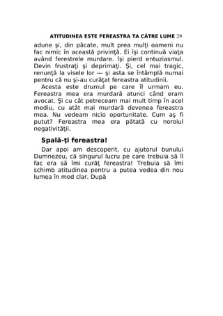 ATITUDINEA ESTE FEREASTRA TA CĂTRE LUME 29

adune şi, din păcate, mult prea mulţi oameni nu
fac nimic în această privinţă. Ei îşi continuă viaţa
având ferestrele murdare. îşi pierd entuziasmul.
Devin frustraţi şi deprimaţi. Şi, cel mai tragic,
renunţă la visele lor — şi asta se întâmplă numai
pentru că nu şi-au curăţat fereastra atitudinii.
Acesta este drumul pe care îl urmam eu.
Fereastra mea era murdară atunci când eram
avocat. Şi cu cât petreceam mai mult timp în acel
mediu, cu atât mai murdară devenea fereastra
mea. Nu vedeam nicio oportunitate. Cum aş fi
putut? Fereastra mea era pătată cu noroiul
negativităţii.

Spală-ţi fereastra!
Dar apoi am descoperit, cu ajutorul bunului
Dumnezeu, că singurul lucru pe care trebuia să îl
fac era să îmi curăţ fereastra! Trebuia să îmi
schimb atitudinea pentru a putea vedea din nou
lumea în mod clar. După

 