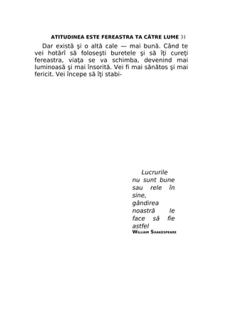 ATITUDINEA ESTE FEREASTRA TA CĂTRE LUME 31

Dar există şi o altă cale — mai bună. Când te
vei hotărî să foloseşti buretele şi să îţi cureţi
fereastra, viaţa se va schimba, devenind mai
luminoasă şi mai însorită. Vei fi mai sănătos şi mai
fericit. Vei începe să îţi stabi-

Lucrurile
nu sunt bune
sau rele în
sine,
gândirea
noastră
le
face să fie
astfel

WILLIAM SHAKESPEARE

 