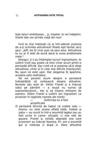 32

ATITUDINEA ESTE TOTUL

Ieşti ţeluri ambiţioase... şi, treptat, le vei îndeplini.
Visele tale vor prinde viaţă din nou!
încă te mai îndoieşti că ai într-adevăr puterea
de a-ţi schimba atitudinea? Poate eşti tentat să-ţi
spui: „Jeff, ţie îţi vine uşor să spui asta. Atitudinea
ta nu ar fi atât de bună dacă ai avea problemele
mele."
Desigur, ţi s-au întâmplat lucruri îngrozitoare. Ai
suferit mult sau poate că treci chiar acum printr-o
perioadă dificilă. Dar cred că ai puterea să-ţi alegi
atitudinea, chiar şi în cele mai dificile împrejurări.
Nu spun că este uşor. Dar alegerea îţi aparţine,
aceasta este realitatea.
Vă voi povesti acum despre o persoană
îndreptăţită să vorbească despre atitudine.
Numele său este dr. Viktor Frankl şi a îndurat
iadul pe pământ — a reuşit nu numai să
supravieţuiască... dar şi să inspire milioane de
oameni. Viktor Frankl a suferit ani îngrozitori ca
prizonier în lagărele naziste ale morţii.
—
Suferinţa lui a fost
amplificată
O persoană fericită de faptul că rudele sale —
mama, nu este aceea aflată tatăl, fratele şi
soţia — au murit în într-o anumită lagăre sau au
fost ucise în came- situaţie, ci mai rele de
gazare. Frankl şi ceilalţi degrabă cea care
prizonieri au îndurat foamea, fri- are o anumită
gul şi violenţa zi după zi. Oare atitudine

 