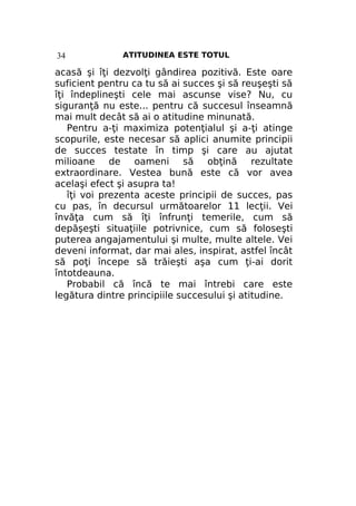 34

ATITUDINEA ESTE TOTUL

acasă şi îţi dezvolţi gândirea pozitivă. Este oare
suficient pentru ca tu să ai succes şi să reuşeşti să
îţi îndeplineşti cele mai ascunse vise? Nu, cu
siguranţă nu este... pentru că succesul înseamnă
mai mult decât să ai o atitudine minunată.
Pentru a-ţi maximiza potenţialul şi a-ţi atinge
scopurile, este necesar să aplici anumite principii
de succes testate în timp şi care au ajutat
milioane de oameni să obţină rezultate
extraordinare. Vestea bună este că vor avea
acelaşi efect şi asupra ta!
îţi voi prezenta aceste principii de succes, pas
cu pas, în decursul următoarelor 11 lecţii. Vei
învăţa cum să îţi înfrunţi temerile, cum să
depăşeşti situaţiile potrivnice, cum să foloseşti
puterea angajamentului şi multe, multe altele. Vei
deveni informat, dar mai ales, inspirat, astfel încât
să poţi începe să trăieşti aşa cum ţi-ai dorit
întotdeauna.
Probabil că încă te mai întrebi care este
legătura dintre principiile succesului şi atitudine.

 