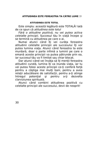 ATITUDINEA ESTE FEREASTRA TA CĂTRE LUME 35
ATITUDINEA ESTE TOTUL

Este simplu: această legătură este TOTALĂ! Iată
de ce spun că atitudinea este totul
Fără o atitudine pozitivă, nu vei putea activa
celelalte principii. Succesul tău în viaţă începe şi
se termină cu atitudinea pe care o ai.
Numai atunci când îţi vei curăţa fereastra
atitudinii celelalte principii ale succesului îţi vor
putea lumina viaţa. Atunci când fereastra ta este
murdară, doar o parte infimă a luminii pe care o
emană aceste principii va putea pătrunde prin ea,
iar succesul tău va fi limitat sau chiar blocat.
Dar atunci când vei învăţa să îţi menţii fereastra
atitudinii curată, lumina îţi va inunda viaţa, iar tu
vei putea folosi aceste principii ce-ţi conferă forţă
pentru a câştiga mai mulţi bani, pentru a avea
relaţii aducătoare de satisfacţii, pentru a-ţi atinge
întregul potenţial şi pentru a-ţi dezvolta
clarviziunea spirituală.
Atunci când combini atitudinea pozitivă cu
celelalte principii ale succesului, devii de neoprit!

30

 
