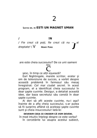2
LECŢIA

NR. MI

/

ESTI UN MAGNET UMAN

!N

/ Fie crezi că poţi, fie crezi că nu — ai
dreptate! 

V

HENRY FORD

J

are este cheia succesului? De ce unii oameni
reu
şesc, în timp ce alţii eşuează?
Earl Nightingale, marele scriitor, orator şi
om de televiziune de succes, a vorbit despre
această problemă în faimosul său mesaj
înregistrat: Cel mai ciudat secret. în acest
program, el a identificat cheia succesului în
doar şapte cuvinte. Desigur, a detaliat această
idee, dar baza secretului său constă în doar
şapte cuvinte.
Ai dori să afli aceste cuvinte, nu-i aşa?
înainte de a afla cheia succesului, s-ar putea
să fii surprins aflând că aceleaşi şapte cuvinte
sunt şi cheia insuccesului! Iată-le:
DEVENIM CEEA CE CREDEM CĂ VOM DEVENI.

în mod intuitiv înţelegi despre ce este vorba?
în cercetările lui asupra acestui subiect,

 