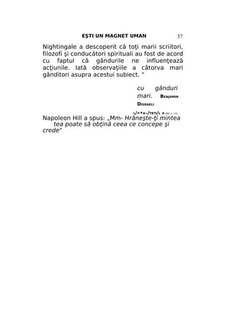 EŞTI UN MAGNET UMAN

37

Nightingale a descoperit că toţi marii scriitori,
filozofi şi conducători spirituali au fost de acord
cu faptul că gândurile ne influenţează
acţiunile. Iată observaţiile a câtorva mari
gânditori asupra acestui subiect. "
cu
gânduri
mari. BENJAMIN
DISRAELI
L/«•A'M/TRTI/L II ЛЛУ* 4 ^ЛЛ

Napoleon Hill a spus: „Mm- Hrăneşte-ţi mintea
tea poate să obţină ceea ce concepe şi
crede"

 
