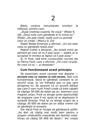 2
Biblia conţine nenumărate trimiteri la
reflecţie, printre care:
„După credinţa voastră, fie vouă." (Matei 9,
29) „Omul este cum gândeşte el în inima lui."
(Pilde) „De poţi crede, toate sunt cu putinţă
celui ce crede." (Marcu 9, 23)
Ralph Waldo Emerson a afirmat: „Un om este
ceea ce gândeşte toată ziua"
Robert Collier a declarat: „Nu există nimic pe
pământ pe care să nu îl poţi avea — odată ce ai
acceptat în mintea ta faptul că îl poţi avea."
Şi, în final, iată bine cunoscutele cuvinte ale
lui Henry Ford, care a afirmat: „Fie crezi că poţi,
fie crezi că nu — ai dreptate!"

Cum funcţionează acest principiu
Să examinăm acest concept mai departe —
Iată cum
funcţionează. Dacă te gândeşti constant la un
anumit scop, te vei îndrepta pas cu pas spre
atingerea lui. Să spunem că un anumit bărbat
(pe care îl vom numi Fred) crede că este capabil
să câştige 30 000 de dolari pe an. Asemeni unui
magnet uman, Fred va atrage acele oportunităţi
de angajare care îl vor ajuta să se deplaseze în
această direcţie. Fred îşi va atinge scopul de a
câştiga 30 000 de dolari pe an atâta vreme cât
se gândeşte la aceasta.
Dar dacă Fred ar începe să gândească astfel:
„Aş dori să câştig mai mulţi bani pentru a
acoperi cheltuielile crescânde ale familiei mele.
Vreau să câştig 50 000 de dolari." Vor creşte
DEVENIM CEEA CE CREDEM CĂ VOM DEVENI.

 