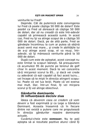 EŞTI UN MAGNET UMAN

39

veniturile lui Fred?
Depinde. Cât de puternică este convingerea
lui Fred că poate câştiga 50 000 de dolari? Este
posibil ca Fred să dorească să câştige 50 000
de dolari, dar să nu creadă că este într-adevăr
capabil să primească această sumă. în acest
caz, Fred nu îşi va atinge scopul de a câştiga 50
000 de dolari. Dacă, pe de altă parte, Fred se
gândeşte încontinuu la cum ar putea să obţină
acest venit mai mare... şi crede în abilităţile lui
de a-şi atinge acest scop, el va reuşi, întradevăr, să îşi mărească veniturile până la 50
000 de dolari.
După cum este de aşteptat, acest concept nu
este limitat la scopuri băneşti. Să presupunem
că acumulezi 95 de puncte pe terenul de golf
chiar în acest moment. Dacă te vei concentra
să-ţi micşorezi scorul la 85... şi dacă vei crede
cu adevărat că eşti capabil să faci acest lucru...
vei începe să te mişti în direcţia atingerii scopului. Poate că vei lua lecţii. Poate că vei exersa
mai mult. Dar, într-un final, îţi vei micşora
scorul şi îţi vei atinge obiectivul.

Gândurile dominante
îti influenţează decisiv ziua
//

Ideea că devenim ceea ce credem că vom
deveni a fost exprimată şi ca Lege a Gândului
Dominant. Aceasta înseamnă că în fiecare
dintre noi există o putere care ne propulsează
în direcţia gândurilor noastre dominante
actuale.
Cuvântul-cheie este DOMINANT. Nu te poţi
aştepta să ai rezultate pozitive atunci când îţi

 
