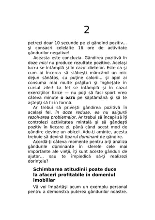 2
petreci doar 10 secunde pe zi gândind pozitiv...
şi consacri celelalte 16 ore de activitate
gândurilor negative!
Aceasta este concluzia. Gândirea pozitivă în
doze mici nu produce rezultate pozitive. Acelaşi
lucru se întâmplă şi în cazul dietelor. Este ca şi
cum ai încerca să slăbeşti mâncând un mic
dejun sănătos, cu puţine calorii... şi apoi ai
consuma mai multe prăjituri şi îngheţate în
cursul zilei! La fel se întâmplă şi în cazul
exerciţiilor fizice — nu poţi să faci sport vreo
câteva minute O DATĂ pe săptămână şi să te
aştepţi să fii în formă.
Ar trebui să priveşti gândirea pozitivă în
acelaşi fel. în doze reduse, ea nu asigură
rezolvarea problemelor. Ar trebui să începi să îţi
controlezi activitatea mintală şi să gândeşti
pozitiv în fiecare zi, până când acest mod de
gândire devine un obicei. Adu-ţi aminte, acesta
trebuie să devină tiparul dominant de gândire.
Acordă-ţi câteva momente pentru a-ţi analiza
gândurile dominante în sferele cele mai
importante ale vieţii, îţi sunt aceste gânduri de
ajutor... sau te împiedică să-ţi realizezi
dorinţele?

Schimbarea atitudinii poate duce
la afaceri profitabile în domeniul
imobiliar
Vă voi împărtăşi acum un exemplu personal
pentru a demonstra puterea gândurilor noastre.

 