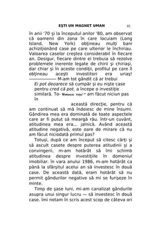EŞTI UN MAGNET UMAN

41

în anii '70 şi la începutul anilor '80, am observat
că oamenii din zona în care locuiam (Long
Island, New York) obţineau mulţi bani
achiziţionând case pe care ulterior le închiriau.
Valoarea caselor creştea considerabil în fiecare
an. Desigur, fiecare dintre ei trebuia să rezolve
problemele inerente legate de chirii şi chiriaşi,
dar chiar şi în aceste condiţii, profitul pe care îl
obţineau
aceşti
investitori
era
uriaş!
——————— M-am tot gândit că ar trebui
Ei pot deoarece să cumpăr şi eu nişte case
pentru cred că pot. a începe o investiţie
similară. To- VERGILIU TUŞI/ am făcut niciun pas
în
această direcţie, pentru că
am continuat să mă îndoiesc de mine însumi.
Gândirea mea era dominată de toate aspectele
care ar fi putut să meargă rău. într-un cuvânt,
atitudinea mea era... jalnică. Având această
atitudine negativă, este oare de mirare că nu
am făcut niciodată primul pas?
Totuşi, după ce am început să citesc cărţi şi
să ascult casete despre puterea atitudinii şi a
convingerii, m-am hotărât să îmi schimb
atitudinea despre investiţiile în domeniul
imobiliar. în vara anului 1986, m-am hotărât ca
până la sfârşitul acelui an să investesc în două
case. De această dată, eram hotărât să nu
permit gândurilor negative să mi se furişeze în
minte.
Timp de şase luni, mi-am canalizat gândurile
asupra unui singur lucru — să investesc în două
case. îmi notam în scris acest scop de câteva ori
NU

 