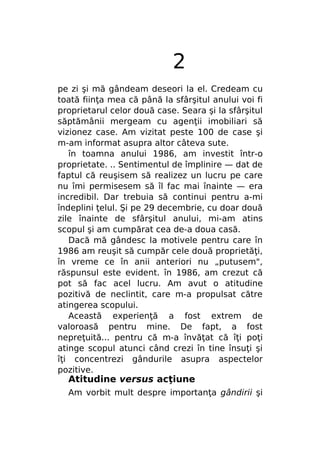 2
pe zi şi mă gândeam deseori la el. Credeam cu
toată fiinţa mea că până la sfârşitul anului voi fi
proprietarul celor două case. Seara şi la sfârşitul
săptămânii mergeam cu agenţii imobiliari să
vizionez case. Am vizitat peste 100 de case şi
m-am informat asupra altor câteva sute.
în toamna anului 1986, am investit într-o
proprietate. .. Sentimentul de împlinire — dat de
faptul că reuşisem să realizez un lucru pe care
nu îmi permisesem să îl fac mai înainte — era
incredibil. Dar trebuia să continui pentru a-mi
îndeplini ţelul. Şi pe 29 decembrie, cu doar două
zile înainte de sfârşitul anului, mi-am atins
scopul şi am cumpărat cea de-a doua casă.
Dacă mă gândesc la motivele pentru care în
1986 am reuşit să cumpăr cele două proprietăţi,
în vreme ce în anii anteriori nu „putusem",
răspunsul este evident. în 1986, am crezut că
pot să fac acel lucru. Am avut o atitudine
pozitivă de neclintit, care m-a propulsat către
atingerea scopului.
Această experienţă a fost extrem de
valoroasă pentru mine. De fapt, a fost
nepreţuită... pentru că m-a învăţat că îţi poţi
atinge scopul atunci când crezi în tine însuţi şi
îţi concentrezi gândurile asupra aspectelor
pozitive.

Atitudine versus acţiune

Am vorbit mult despre importanţa gândirii şi

 