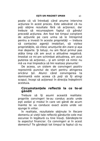 EŞTI UN MAGNET UMAN

43

poate că vă întrebaţi când anume intervine
acţiunea în acest proces. Este adevărat că nu
poţi obţine rezultate fără să acţionezi, dar
trebuie să recunoaştem faptul că gândul
precedă acţiunea. Am fost tot timpul conştient
de acţiunile pe care urma să le întreprind
pentru a investi în aceste proprietăţi — trebuia
să contactez agenţii imobiliari, să vizitez
proprietăţile, să citesc anunţurile din ziare şi aşa
mai departe. Şi totuşi, nu am făcut primul pas
atâta timp cât am avut o atitudine negativă.
Imediat ce mi-am schimbat atitudinea, am avut
puterea să acţionez... şi am simţit că nimic nu
mă va mai împiedica să îmi realizez planurile!
De aceea, un sistem de convingeri pozitiv
reprezintă punctul de start pentru atingerea
oricărui ţel. Atunci când convingerea ta
dominantă este aceea că poţi să îţi atingi
scopul, începi să acţionezi în direcţia îndeplinirii
acestuia.

Circumstanţele reflectă la ce te-ai
gândit
Trebuie să îţi asumi această realitate:
propriile convingeri te-au condus acolo unde
eşti astăzi şi modul în care vei gândi de acum
înainte te va conduce exact acolo unde vei
ajunge în viitor.
în realitate, rezultatele obţinute în fiecare
domeniu al vieţii tale reflectă gândurile cele mai
ascunse în legătură cu tine însuţi. Gândeşte-te
la aspectul financiar. Ce convingeri ai în acest
domeniu? Te gândeşti tot timpul la faptul că nu

 