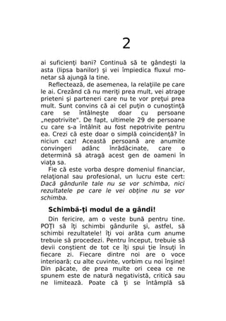 2
ai suficienţi bani? Continuă să te gândeşti la
asta (lipsa banilor) şi vei împiedica fluxul monetar să ajungă la tine.
Reflectează, de asemenea, la relaţiile pe care
le ai. Crezând că nu meriţi prea mult, vei atrage
prieteni şi parteneri care nu te vor preţui prea
mult. Sunt convins că ai cel puţin o cunoştinţă
care
se
întâlneşte
doar
cu
persoane
„nepotrivite". De fapt, ultimele 29 de persoane
cu care s-a întâlnit au fost nepotrivite pentru
ea. Crezi că este doar o simplă coincidenţă? în
niciun caz! Această persoană are anumite
convingeri
adânc
înrădăcinate,
care
o
determină să atragă acest gen de oameni în
viaţa sa.
Fie că este vorba despre domeniul financiar,
relaţional sau profesional, un lucru este cert:
Dacă gândurile tale nu se vor schimba, nici
rezultatele pe care le vei obţine nu se vor
schimba.

Schimbă-ţi modul de a gândi!
Din fericire, am o veste bună pentru tine.
POŢI să îţi schimbi gândurile şi, astfel, să
schimbi rezultatele! îţi voi arăta cum anume
trebuie să procedezi. Pentru început, trebuie să
devii conştient de tot ce îţi spui ţie însuţi în
fiecare zi. Fiecare dintre noi are o voce
interioară; cu alte cuvinte, vorbim cu noi înşine!
Din păcate, de prea multe ori ceea ce ne
spunem este de natură negativistă, critică sau
ne limitează. Poate că ţi se întâmplă să

 