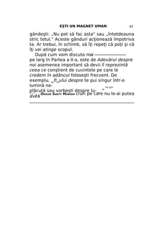 EŞTI UN MAGNET UMAN

45

gândeşti: „Nu pot să fac asta" sau „întotdeauna
stric totul." Aceste gânduri acţionează împotriva
ta. Ar trebui, în schimb, să îţi repeţi că poţi şi că
îţi vei atinge scopul.
După cum vom discuta mai ————————
pe larg în Partea a Il-a, este de Adevărul despre
noi asemenea important să devii îl reprezintă
ceea ce conştient de cuvintele pe care le
credem în adâncul foloseşti frecvent. De
exemplu, sufletului despre te pui singur într-o
lumină nemi Шт
plăcută sau vorbeşti despre lu- _ ^
I ' . . ORISON SWETT MARDEN crun pe care nu le-ai putea
avea
_________________________________________________
R

 
