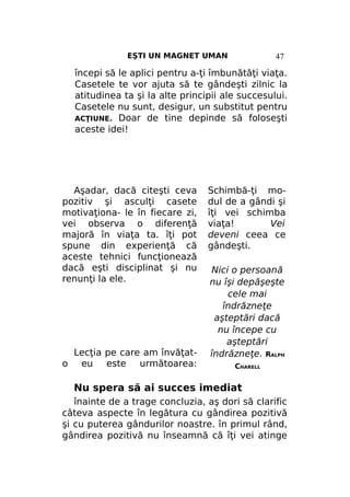 EŞTI UN MAGNET UMAN

47

începi să le aplici pentru a-ţi îmbunătăţi viaţa.
Casetele te vor ajuta să te gândeşti zilnic la
atitudinea ta şi la alte principii ale succesului.
Casetele nu sunt, desigur, un substitut pentru
ACŢIUNE. Doar de tine depinde să foloseşti
aceste idei!

Aşadar, dacă citeşti ceva
pozitiv şi asculţi casete
motivaţiona- le în fiecare zi,
vei observa o diferenţă
majoră în viaţa ta. îţi pot
spune din experienţă că
aceste tehnici funcţionează
dacă eşti disciplinat şi nu
renunţi la ele.

o

Lecţia pe care am învăţateu este următoarea:

Schimbă-ţi modul de a gândi şi
îţi vei schimba
viaţa!
Vei
deveni ceea ce
gândeşti.
Nici o persoană
nu îşi depăşeşte
cele mai
îndrăzneţe
aşteptări dacă
nu începe cu
aşteptări
îndrăzneţe. RALPH
CHARELL

Nu spera să ai succes imediat
înainte de a trage concluzia, aş dori să clarific
câteva aspecte în legătura cu gândirea pozitivă
şi cu puterea gândurilor noastre. în primul rând,
gândirea pozitivă nu înseamnă că îţi vei atinge

 