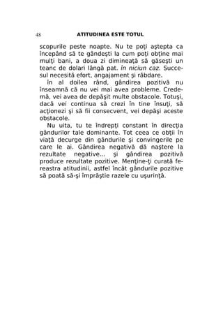 48

ATITUDINEA ESTE TOTUL

scopurile peste noapte. Nu te poţi aştepta ca
începând să te gândeşti la cum poţi obţine mai
mulţi bani, a doua zi dimineaţă să găseşti un
teanc de dolari lângă pat. în niciun caz. Succesul necesită efort, angajament şi răbdare.
în al doilea rând, gândirea pozitivă nu
înseamnă că nu vei mai avea probleme. Credemă, vei avea de depăşit multe obstacole. Totuşi,
dacă vei continua să crezi în tine însuţi, să
acţionezi şi să fii consecvent, vei depăşi aceste
obstacole.
Nu uita, tu te îndrepţi constant în direcţia
gândurilor tale dominante. Tot ceea ce obţii în
viaţă decurge din gândurile şi convingerile pe
care le ai. Gândirea negativă dă naştere la
rezultate negative... şi gândirea pozitivă
produce rezultate pozitive. Menţine-ţi curată fereastra atitudinii, astfel încât gândurile pozitive
să poată să-şi împrăştie razele cu uşurinţă.

 
