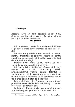 Dedicaţie
Această carte îi este dedicată soţiei mele,
Dolores, pentru că a crezut în mine şi m-a
încurajat să îmi urmez visele.

Mulţumiri
/

Lui Dumnezeu, pentru îndrumarea ta iubitoare
şi pentru multele binecuvântări pe care mi le-ai
dat.
Mamei mele şi tatălui meu, Freda şi Leo Keller,
pentru dragostea şi sprijinul vostru şi pentru
codul etic pe care mi l-aţi insuflat, care mi-a fost
de atâta folos în viaţă.
Fratelui meu, Marc Keller, pentru că m-ai
sprijinit cu entuziasm în munca mea.
Lui Steve Price, Katherinei Glover şi întregii
echipe
de
la
INTI
Publishing
pentru
profesionalismul vostru, pentru talentul şi
sprijinul nepreţuit în pregătirea acestei cărţi. Nu
mi-am imaginat niciodată că un asemenea volum
de muncă poate fi atât de distractiv!
Prietenului meu, Jim Donovan, pentru că m-ai
prezentat celor de la INTI Publishing şi pentru
încurajările şi sfaturile tale.
Kathleenei Regan, pentru că a creat un logo
atât de atrăgător pentru Atitudinea este totul.
Este vorba despre ediţia originală în limba engleză.

 