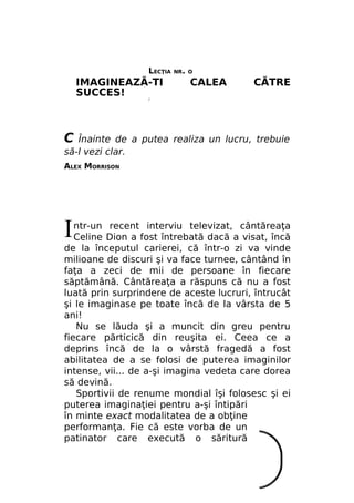 LECŢIA

IMAGINEAZĂ-TI
SUCCES!

NR. О

CALEA

CĂTRE

/

С

Înainte de a putea realiza un lucru, trebuie
să-l vezi clar.
ALEX MORRISON

I

ntr-un recent interviu televizat, cântăreaţa
Celine Dion a fost întrebată dacă a visat, încă
de la începutul carierei, că într-o zi va vinde
milioane de discuri şi va face turnee, cântând în
faţa a zeci de mii de persoane în fiecare
săptămână. Cântăreaţa a răspuns că nu a fost
luată prin surprindere de aceste lucruri, întrucât
şi le imaginase pe toate încă de la vârsta de 5
ani!
Nu se lăuda şi a muncit din greu pentru
fiecare părticică din reuşita ei. Ceea ce a
deprins încă de la o vârstă fragedă a fost
abilitatea de a se folosi de puterea imaginilor
intense, vii... de a-şi imagina vedeta care dorea
să devină.
Sportivii de renume mondial îşi folosesc şi ei
puterea imaginaţiei pentru a-şi întipări
în minte exact modalitatea de a obţine
performanţa. Fie că este vorba de un
patinator care execută o săritură

 