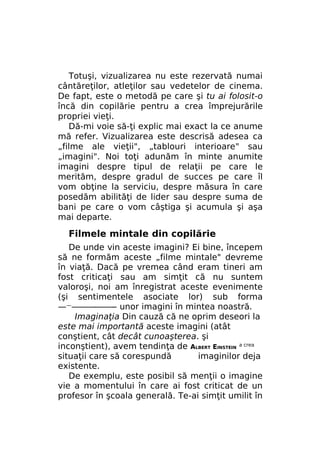 Totuşi, vizualizarea nu este rezervată numai
cântăreţilor, atleţilor sau vedetelor de cinema.
De fapt, este o metodă pe care şi tu ai folosit-o
încă din copilărie pentru a crea împrejurările
propriei vieţi.
Dă-mi voie să-ţi explic mai exact la ce anume
mă refer. Vizualizarea este descrisă adesea ca
„filme ale vieţii", „tablouri interioare" sau
„imagini". Noi toţi adunăm în minte anumite
imagini despre tipul de relaţii pe care le
merităm, despre gradul de succes pe care îl
vom obţine la serviciu, despre măsura în care
posedăm abilităţi de lider sau despre suma de
bani pe care o vom câştiga şi acumula şi aşa
mai departe.

Filmele mintale din copilărie
De unde vin aceste imagini? Ei bine, începem
să ne formăm aceste „filme mintale" devreme
în viaţă. Dacă pe vremea când eram tineri am
fost criticaţi sau am simţit că nu suntem
valoroşi, noi am înregistrat aceste evenimente
(şi sentimentele asociate lor) sub forma
—————-——-- unor imagini în mintea noastră.
Imaginaţia Din cauză că ne oprim deseori la
este mai importantă aceste imagini (atât
conştient, cât decât cunoaşterea. şi
inconştient), avem tendinţa de ALBERT EINSTEIN a crea
situaţii care să corespundă
imaginilor deja
existente.
De exemplu, este posibil să menţii o imagine
vie a momentului în care ai fost criticat de un
profesor în şcoala generală. Te-ai simţit umilit în

 