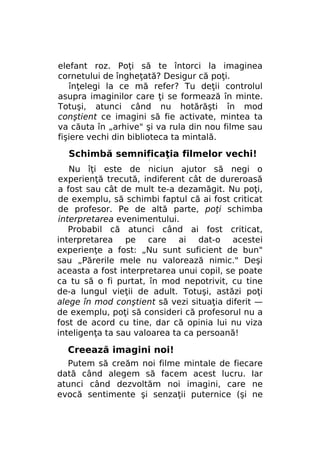 elefant roz. Poţi să te întorci la imaginea
cornetului de îngheţată? Desigur că poţi.
înţelegi la ce mă refer? Tu deţii controlul
asupra imaginilor care ţi se formează în minte.
Totuşi, atunci când nu hotărăşti în mod
conştient ce imagini să fie activate, mintea ta
va căuta în „arhive" şi va rula din nou filme sau
fişiere vechi din biblioteca ta mintală.

Schimbă semnificaţia filmelor vechi!
r

Nu îţi este de niciun ajutor să negi o
experienţă trecută, indiferent cât de dureroasă
a fost sau cât de mult te-a dezamăgit. Nu poţi,
de exemplu, să schimbi faptul că ai fost criticat
de profesor. Pe de altă parte, poţi schimba
interpretarea evenimentului.
Probabil că atunci când ai fost criticat,
interpretarea pe care ai dat-o acestei
experienţe a fost: „Nu sunt suficient de bun"
sau „Părerile mele nu valorează nimic." Deşi
aceasta a fost interpretarea unui copil, se poate
ca tu să o fi purtat, în mod nepotrivit, cu tine
de-a lungul vieţii de adult. Totuşi, astăzi poţi
alege în mod conştient să vezi situaţia diferit —
de exemplu, poţi să consideri că profesorul nu a
fost de acord cu tine, dar că opinia lui nu viza
inteligenţa ta sau valoarea ta ca persoană!

Creează imagini noi!
Putem să creăm noi filme mintale de fiecare
dată când alegem să facem acest lucru. Iar
atunci când dezvoltăm noi imagini, care ne
evocă sentimente şi senzaţii puternice (şi ne

 
