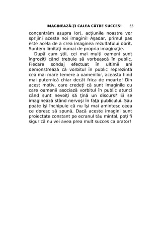 IMAGINEAZĂ-ŢI CALEA CĂTRE SUCCES!

55

concentrăm asupra lor), acţiunile noastre vor
sprijini aceste noi imagini! Aşadar, primul pas
este acela de a crea imaginea rezultatului dorit.
Suntem limitaţi numai de propria imaginaţie.
După cum ştii, cei mai mulţi oameni sunt
îngroziţi când trebuie să vorbească în public.
Fiecare
sondaj
efectuat
în
ultimii
ani
demonstrează că vorbitul în public reprezintă
cea mai mare temere a oamenilor, aceasta fiind
mai puternică chiar decât frica de moarte! Din
acest motiv, care credeţi că sunt imaginile cu
care oamenii asociază vorbitul în public atunci
când sunt nevoiţi să ţină un discurs? Ei se
imaginează stând nervoşi în faţa publicului. Sau
poate îşi închipuie că nu îşi mai amintesc ceea
ce doresc să spună. Dacă aceste imagini sunt
proiectate constant pe ecranul tău mintal, poţi fi
sigur că nu vei avea prea mult succes ca orator!

 